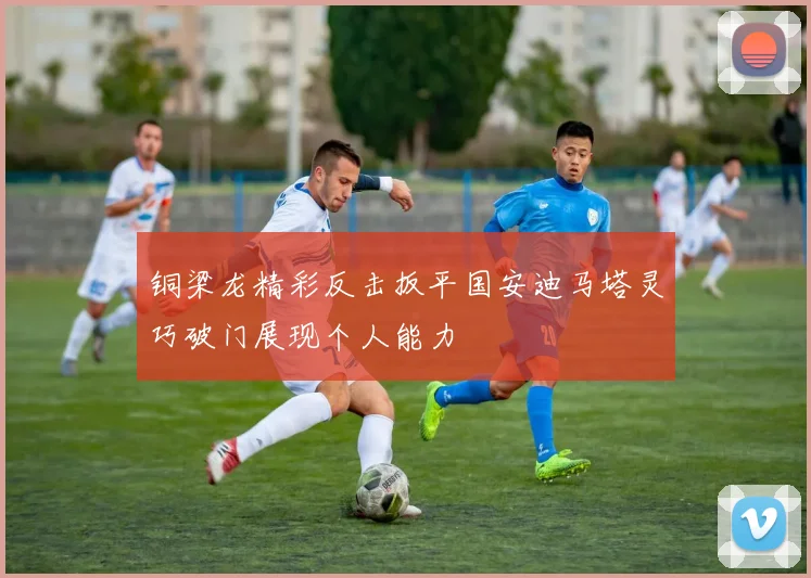 铜梁龙精彩反击扳平国安迪马塔灵巧破门展现个人能力