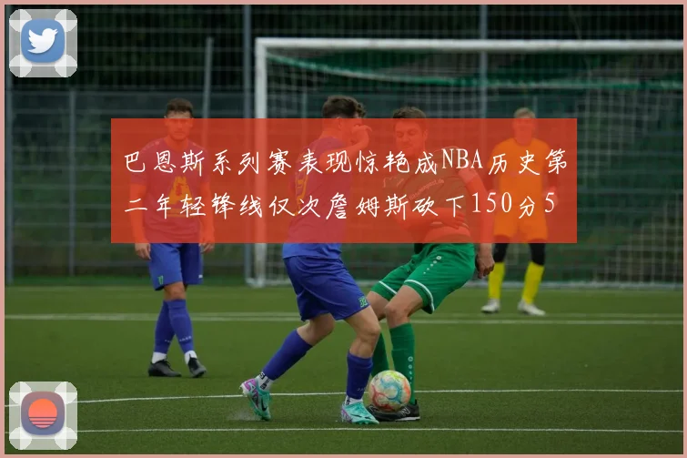 巴恩斯系列赛表现惊艳成NBA历史第二年轻锋线仅次詹姆斯砍下150分50助