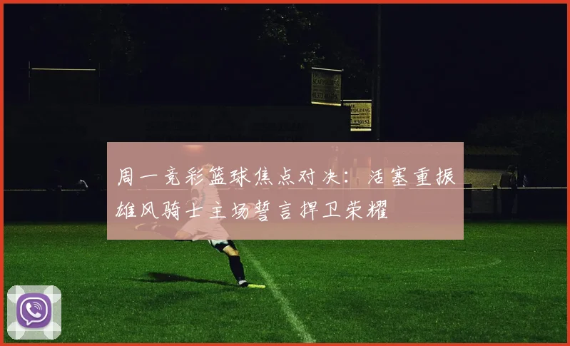 周一竞彩篮球焦点对决：活塞重振雄风骑士主场誓言捍卫荣耀