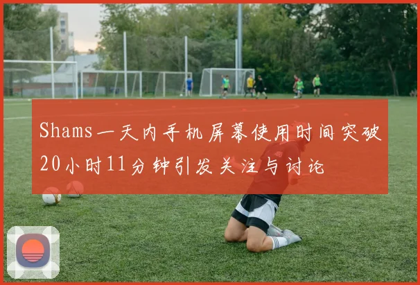 Shams一天内手机屏幕使用时间突破20小时11分钟引发关注与讨论