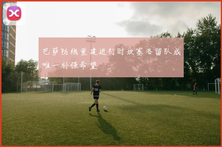 巴萨防线重建进行时坎塞洛留队成唯一补强希望