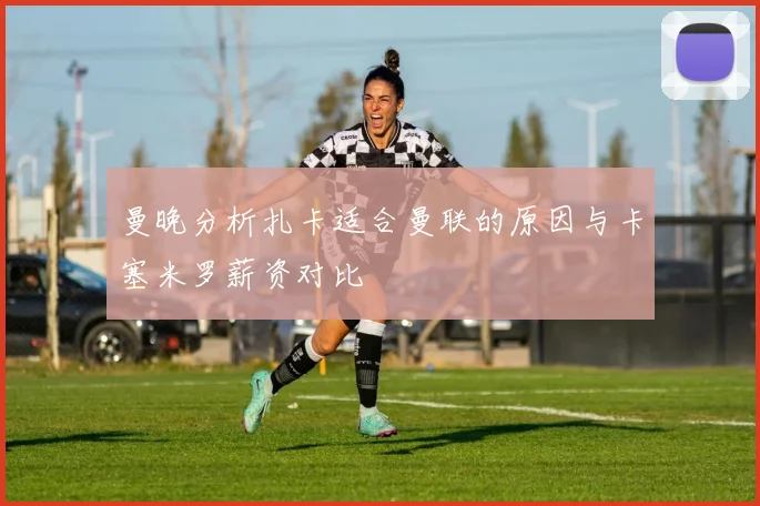 曼晚分析扎卡适合曼联的原因与卡塞米罗薪资对比