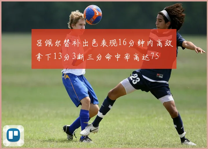 吕佩尔替补出色表现16分钟内高效拿下13分3断三分命中率高达75