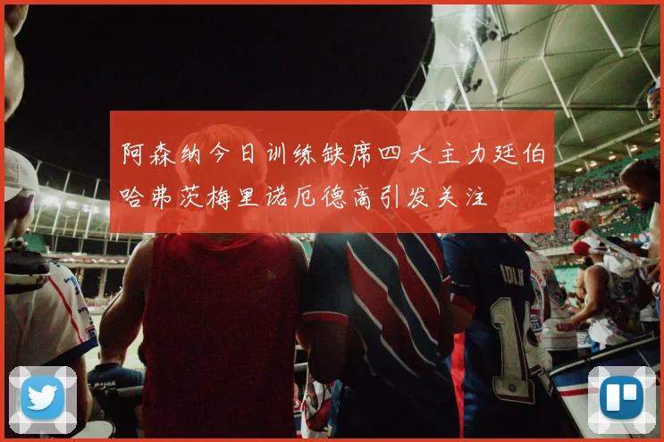 阿森纳今日训练缺席四大主力廷伯哈弗茨梅里诺厄德高引发关注