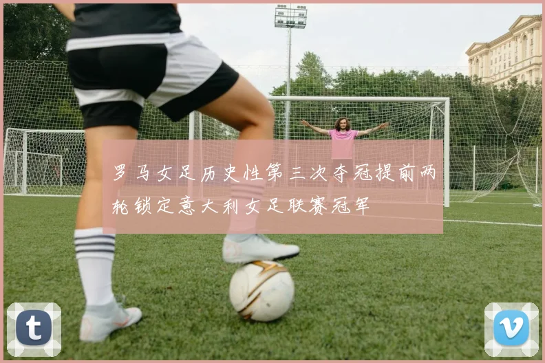 罗马女足历史性第三次夺冠提前两轮锁定意大利女足联赛冠军