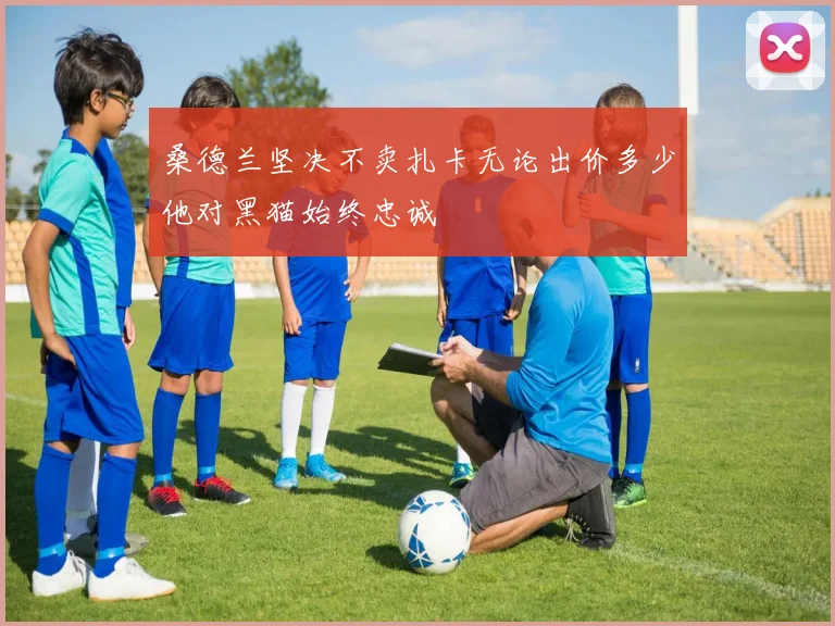 桑德兰坚决不卖扎卡无论出价多少他对黑猫始终忠诚