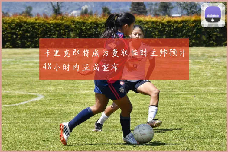 卡里克即将成为曼联临时主帅预计48小时内正式宣布