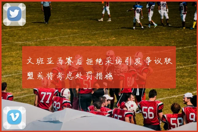 文班亚马赛后拒绝采访引发争议联盟或将考虑处罚措施