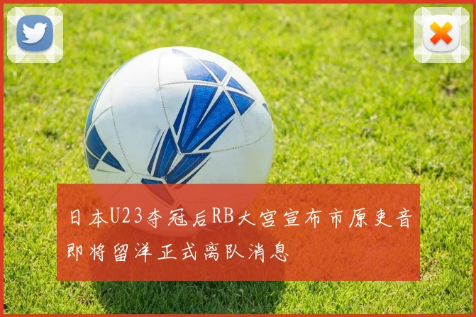 日本U23夺冠后RB大宫宣布市原吏音即将留洋正式离队消息