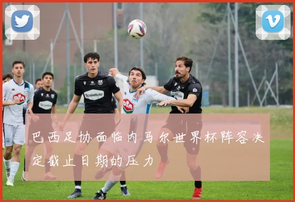 巴西足协面临内马尔世界杯阵容决定截止日期的压力