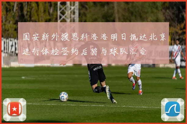 国安新外援恩科洛洛明日抵达北京进行体检签约后将与球队汇合