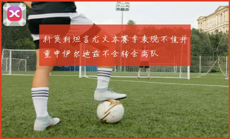 科莫利坦言尤文本赛季表现不佳并重申伊尔迪兹不会转会离队