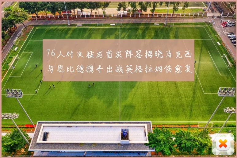 76人对决猛龙首发阵容揭晓马克西与恩比德携手出战英格拉姆伤愈复出助阵