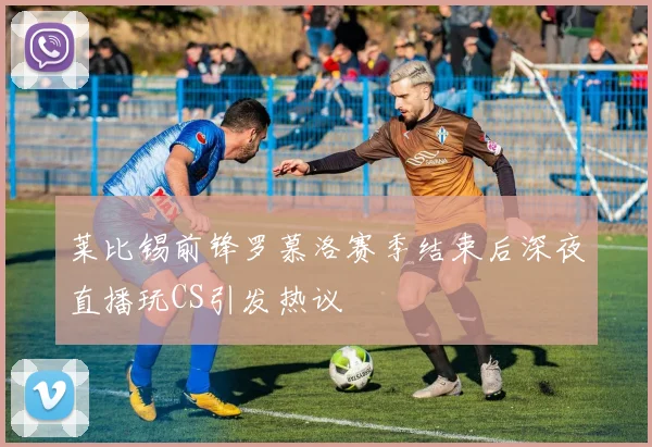 莱比锡前锋罗慕洛赛季结束后深夜直播玩CS引发热议