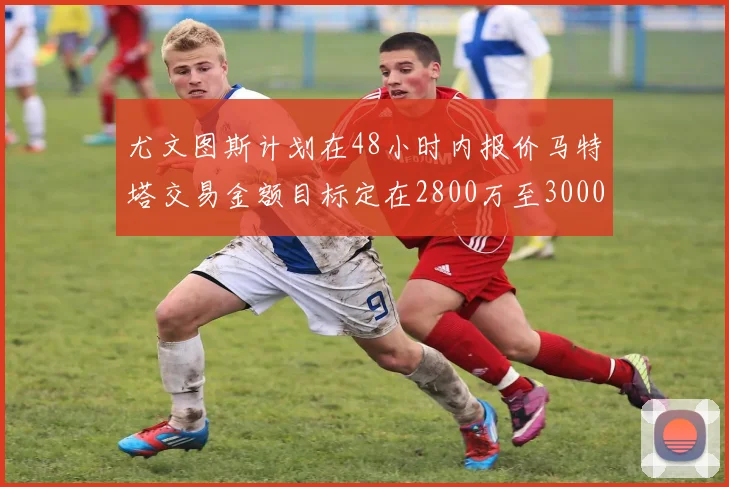 尤文图斯计划在48小时内报价马特塔交易金额目标定在2800万至3000万欧元